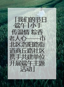 我们的节日·端午│小手传温情 粽香老人心——市北区洛阳路街道商丘路社区携手共建单位开展端午主题活动