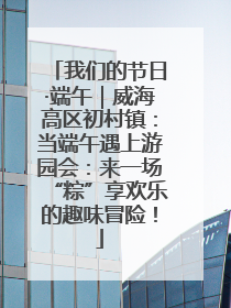 我们的节日·端午｜威海高区初村镇：当端午遇上游园会：来一场“粽”享欢乐的趣味冒险！
