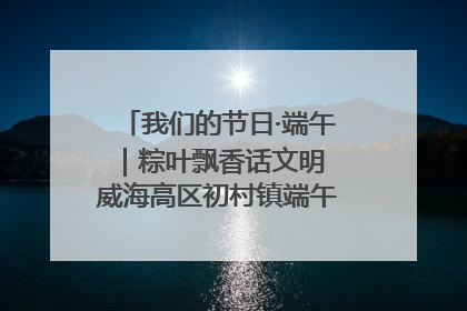 我们的节日·端午｜粽叶飘香话文明 威海高区初村镇端午系列活动亮点纷呈