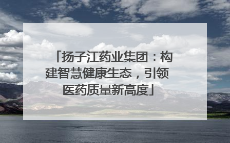 扬子江药业集团：构建智慧健康生态，引领医药质量新高度