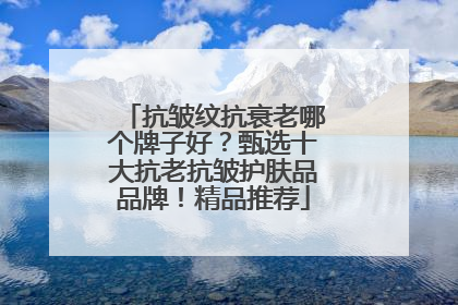 抗皱纹抗衰老哪个牌子好？甄选十大抗老抗皱护肤品品牌！精品推荐