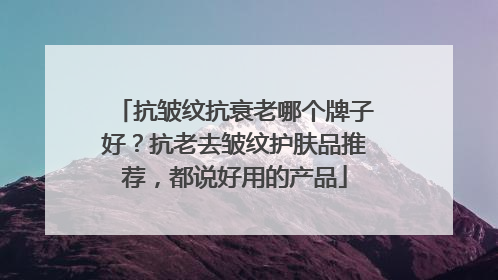 抗皱纹抗衰老哪个牌子好？抗老去皱纹护肤品推荐，都说好用的产品