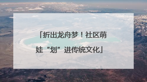 折出龙舟梦！社区萌娃“划”进传统文化
