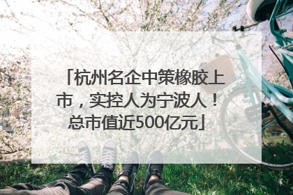 杭州名企中策橡胶上市，实控人为宁波人！总市值近500亿元