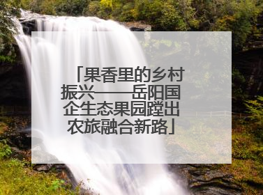 果香里的乡村振兴——岳阳国企生态果园蹚出农旅融合新路