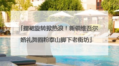 摆裙旋转掀热浪！新疆维吾尔婚礼舞圈粉泰山脚下老街坊