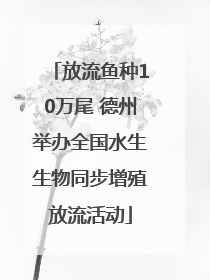 放流鱼种10万尾 德州举办全国水生生物同步增殖放流活动