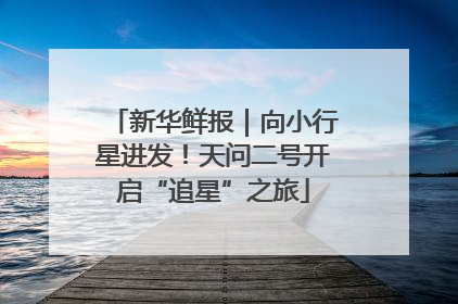 新华鲜报｜向小行星进发！天问二号开启“追星”之旅