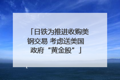 日铁为推进收购美钢交易 考虑送美国政府“黄金股”
