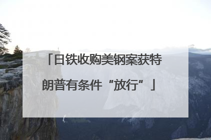 日铁收购美钢案获特朗普有条件“放行”