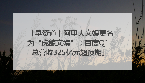 早资道｜阿里大文娱更名为“虎鲸文娱”；百度Q1总营收325亿元超预期