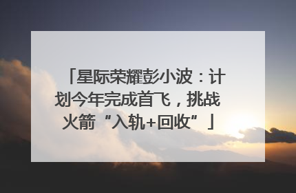 星际荣耀彭小波：计划今年完成首飞，挑战火箭“入轨+回收”