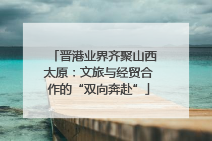 晋港业界齐聚山西太原：文旅与经贸合作的“双向奔赴”