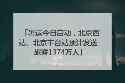 暑运今日启动，北京西站、北京丰台站预计发送旅客1374万人