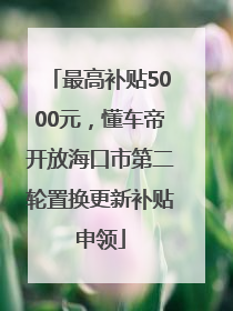 最高补贴5000元，懂车帝开放海口市第二轮置换更新补贴申领