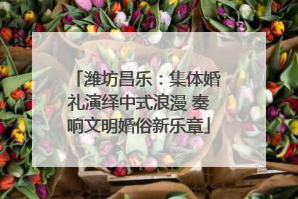 潍坊昌乐：集体婚礼演绎中式浪漫 奏响文明婚俗新乐章