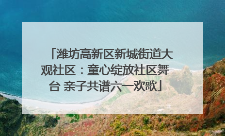 潍坊高新区新城街道大观社区：童心绽放社区舞台 亲子共谱六一欢歌