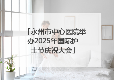 永州市中心医院举办2025年国际护士节庆祝大会