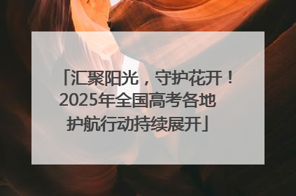 汇聚阳光，守护花开！2025年全国高考各地护航行动持续展开