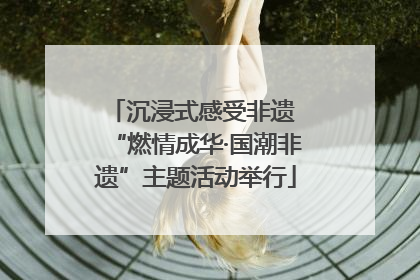 沉浸式感受非遗 “燃情成华·国潮非遗”主题活动举行