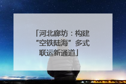 河北廊坊：构建“空铁陆海”多式联运新通道