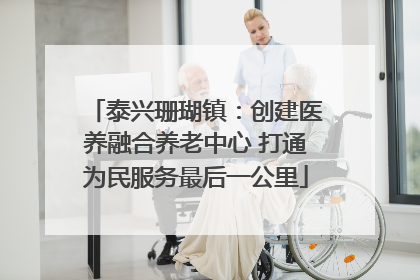 泰兴珊瑚镇：创建医养融合养老中心 打通为民服务最后一公里