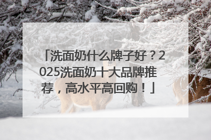 洗面奶什么牌子好？2025洗面奶十大品牌推荐，高水平高回购！