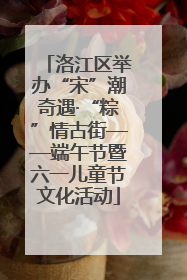 洛江区举办“宋”潮奇遇·“粽”情古街——端午节暨六一儿童节文化活动