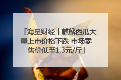 海量财经丨麒麟西瓜大量上市价格下跌 市场零售价低至1.3元/斤