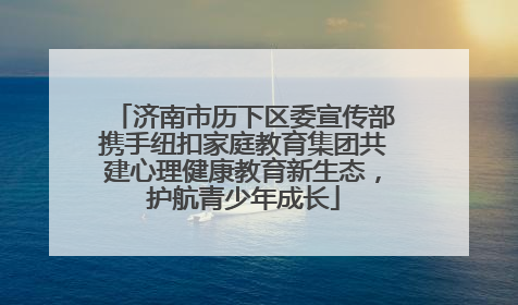 济南市历下区委宣传部携手纽扣家庭教育集团共建心理健康教育新生态，护航青少年成长
