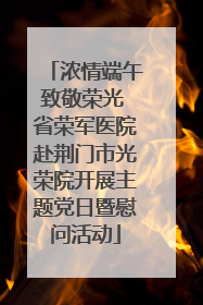 浓情端午致敬荣光 省荣军医院赴荆门市光荣院开展主题党日暨慰问活动