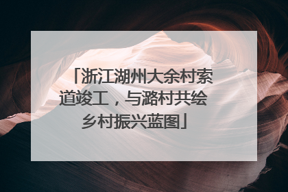 浙江湖州大余村索道竣工，与潞村共绘乡村振兴蓝图