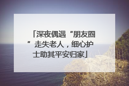 深夜偶遇“朋友圈”走失老人，细心护士助其平安归家