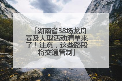湖南省38场龙舟赛及大型活动清单来了！注意，这些路段将交通管制
