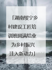 湖南绥宁乡村建设工匠培训班圆满结业 为乡村振兴注入新动力
