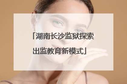 湖南长沙监狱探索出监教育新模式