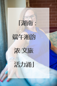 湖南：端午湘韵浓 文旅活力涌