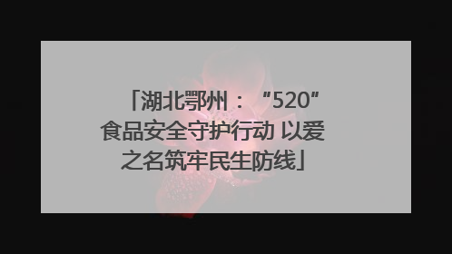 湖北鄂州：“520”食品安全守护行动 以爱之名筑牢民生防线