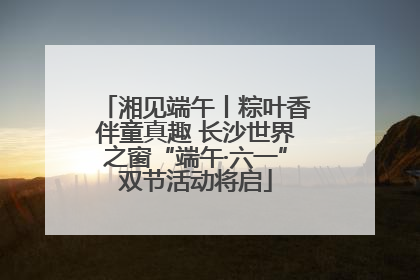 湘见端午丨粽叶香伴童真趣 长沙世界之窗“端午·六一”双节活动将启