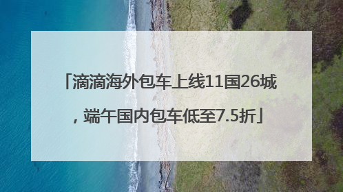 滴滴海外包车上线11国26城，端午国内包车低至7.5折