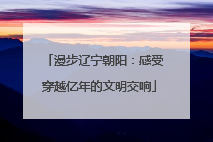 漫步辽宁朝阳：感受穿越亿年的文明交响