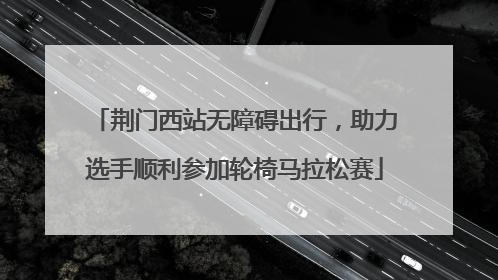 荆门西站无障碍出行，助力选手顺利参加轮椅马拉松赛