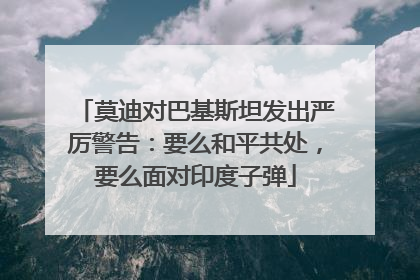 莫迪对巴基斯坦发出严厉警告：要么和平共处，要么面对印度子弹