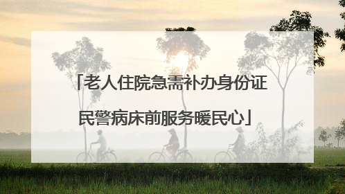 老人住院急需补办身份证 民警病床前服务暖民心