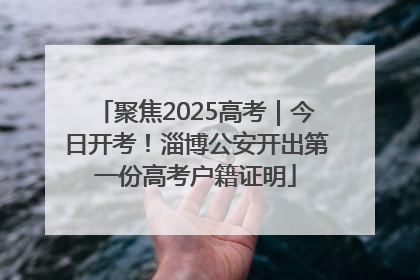聚焦2025高考｜今日开考！淄博公安开出第一份高考户籍证明