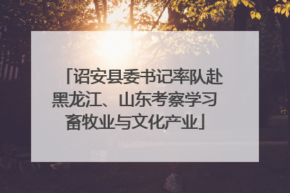 诏安县委书记率队赴黑龙江、山东考察学习畜牧业与文化产业