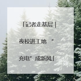 记者走基层｜夜校进工地 “充电”成新风