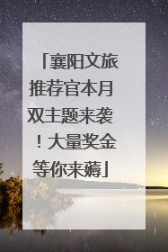 襄阳文旅推荐官本月双主题来袭！大量奖金等你来薅