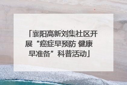 襄阳高新刘集社区开展“癌症早预防 健康早准备”科普活动