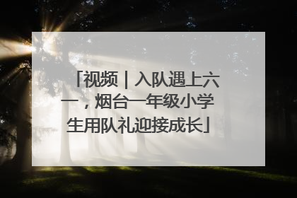 视频｜入队遇上六一，烟台一年级小学生用队礼迎接成长